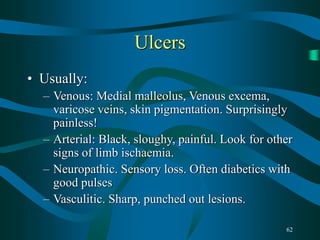 62
Ulcers
• Usually:
– Venous: Medial malleolus, Venous excema,
varicose veins, skin pigmentation. Surprisingly
painless!
– Arterial: Black, sloughy, painful. Look for other
signs of limb ischaemia.
– Neuropathic. Sensory loss. Often diabetics with
good pulses
– Vasculitic. Sharp, punched out lesions.
 