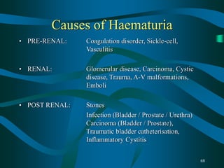 68
Causes of Haematuria
• PRE-RENAL: Coagulation disorder, Sickle-cell,
Vasculitis
• RENAL: Glomerular disease, Carcinoma, Cystic
disease, Trauma, A-V malformations,
Emboli
• POST RENAL: Stones
Infection (Bladder / Prostate / Urethra)
Carcinoma (Bladder / Prostate),
Traumatic bladder catheterisation,
Inflammatory Cystitis
 