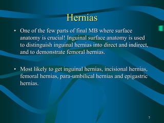 7
Hernias
• One of the few parts of final MB where surface
anatomy is crucial! Inguinal surface anatomy is used
to distinguish inguinal hernias into direct and indirect,
and to demonstrate femoral hernias.
• Most likely to get inguinal hernias, incisional hernias,
femoral hernias, para-umbilical hernias and epigastric
hernias.
 