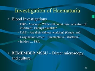 70
Investigation of Haematuria
• Blood Investigations
• FBP – Anaemic? White cell count raise indicative of
infection?, Enough platelets?
• U&E – Are their kidneys working? (Crude test)
• Coagulation screen – Haemophilia?, Warfarin?
• In Men … PSA
• REMEMBER MSSU – Direct microscopy
and culture.
 