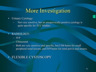 71
More Investigation
• Urinary Cytology:
– Not very sensitive, but an unequivocally positive cytology is
quite specific for TCC bladder.
• RADIOLOGY:
– IVP
– Ultrasound
– Both are very sensitive and specific, but USS better for small
peripheral renal lesions, and IVP better for renal pelvis and ureters.
• FLEXIBLE CYSTOSCOPY
 
