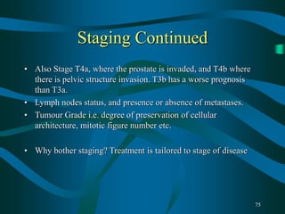 75
Staging Continued
• Also Stage T4a, where the prostate is invaded, and T4b where
there is pelvic structure invasion. T3b has a worse prognosis
than T3a.
• Lymph nodes status, and presence or absence of metastases.
• Tumour Grade i.e. degree of preservation of cellular
architecture, mitotic figure number etc.
• Why bother staging? Treatment is tailored to stage of disease
 