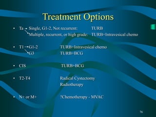 76
Treatment Options
• Ta Single, G1-2, Not recurrent: TURB
Multiple, recurrent, or high grade: TURB+Intravesical chemo
• T1 G1-2 TURB+Intravesical chemo
G3 TURB+BCG
• CIS TURB+BCG
• T2-T4 Radical Cystectomy
Radiotherapy
• N+ or M+ ?Chemotherapy - MVAC
 