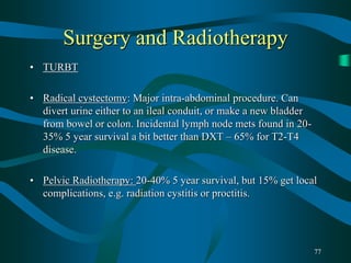 77
Surgery and Radiotherapy
• TURBT
• Radical cystectomy: Major intra-abdominal procedure. Can
divert urine either to an ileal conduit, or make a new bladder
from bowel or colon. Incidental lymph node mets found in 20-
35% 5 year survival a bit better than DXT – 65% for T2-T4
disease.
• Pelvic Radiotherapy: 20-40% 5 year survival, but 15% get local
complications, e.g. radiation cystitis or proctitis.
 