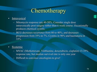 78
Chemotherapy
• Intravesical
– Mitomycin response rate 40-50%. Consider single dose
intravesically post surgery rather than 6 week course. Occasionally
produces chemical cystitis.
– BCG decreases recurrence from 80 to 40%, and decreases
progression from 35% to 7%. Cystitis in 90% and haematuria in
33%
• Systemic
– MVAC (Methotrexate, Vinblastine, doxorubicin, cisplatin) 13-35%
response rate, but median survival rate is only one year
– Difficult to convince oncologists to give!
 