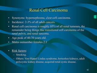82
Renal Cell Carcinoma
• Synonyms: hypernephroma, clear-cell carcinoma.
• Incidence: 2-3% of all adult cancers.
• Renal cell carcinoma is roughly 85% of all renal tumours, the
remainder being things like transitional cell carcinoma of the
renal pelvis, and renal sarcoma.
• Age peak of 40-70 years old.
• Males outnumber females 2:1
• Risk factors:
– Smoking.
– Others: Von-Hippel Lindau syndrome, horseshoe kidneys, adult
polycystic kidney disease, acquired renal cystic disease.
 