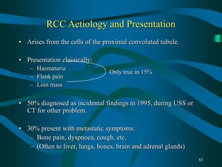 83
RCC Aetiology and Presentation
• Arises from the cells of the proximal convoluted tubule.
• Presentation classically:
– Haematuria
– Flank pain
– Loin mass
• 50% diagnosed as incidental findings in 1995, during USS or
CT for other problem.
• 30% present with metastatic symptoms:
– Bone pain, dyspnoea, cough, etc.
– (Often to liver, lungs, bones, brain and adrenal glands)
Only true in 15%
 