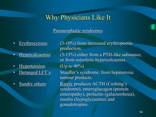 84
Why Physicians Like It
Paraneoplastic syndromes
• Erythrocytosis: (3-10%) from increased erythropoetin
production.
• Hypercalcaemia: (3-13%) either from a PTH-like substance,
or from osteolytic hypercalcaemia.
• Hypertension: (Up to 40%)
• Deranged LFT’s: Stauffer’s syndrome, from hepatotoxic
tumour products.
• Sundry others: Rarely produces ACTH (Cushing’s
syndrome), enteroglucagon (protein
enteropathy), prolactin (galactorrhoea),
insulin (hypoglycaemia) and
gonadotropins.
 