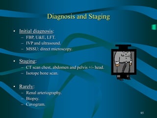 85
Diagnosis and Staging
• Initial diagnosis:
– FBP, U&E, LFT.
– IVP and ultrasound.
– MSSU: direct microscopy.
• Staging:
– CT scan chest, abdomen and pelvis +/- head.
– Isotope bone scan.
• Rarely:
– Renal arteriography.
– Biopsy.
– Cavogram.
 