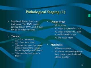 86
Pathological Staging (1)
• May be different than your
textbooks. The TNM people
revised this in 1997, and it may
not be in older versions.
• Tumour:
– T1 <7cm, intra renal
– T2 >7 cm, intra renal
– T3 tumour extends into major
veins or perinephric tissues,
but not beyond gerota’s fascia
– T4 tumour beyond gerota’s
fascia
• Lymph nodes
– N0 no nodes
– N1 single lymph-node < 2cm
– N2 single lymph node 2-5cm
or multiple nodes <5cm
– N3 any nodes >5cm
• Metastases:
– M0 no metastases
– M1 distant metastases (often to
liver, lungs, bones, brain and
adrenal glands)
 