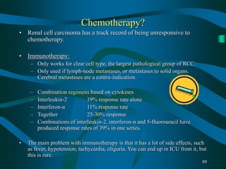 89
Chemotherapy?
• Renal cell carcinoma has a track record of being unresponsive to
chemotherapy.
• Immunotherapy:
– Only works for clear cell type, the largest pathological group of RCC.
– Only used if lymph-node metastases, or metastases to solid organs.
Cerebral metastases are a contra-indication.
– Combination regimens based on cytokines
– Interleukin-2 19% response rate alone
– Interferon-α 11% response rate
– Together 25-30% response
– Combinations of interleukin-2, interferon-α and 5-fluorouracil have
produced response rates of 39% in one series.
• The main problem with immunotherapy is that it has a lot of side effects, such
as fever, hypotension, tachycardia, oliguria. You can end up in ICU from it, but
this is rare.
 