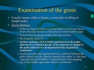 9
Examination of the groin
• Usually means either a hernia, a testicular swelling or
lymph nodes.
• Groin Hernias:
• Either an inguinal lump or a scrotal lump you can’t get above.
If not clinically obvious, as the patient to stand and/or cough.
• Femoral hernias do not usually enter the scrotum.
• Try to gently reduce it.
• Surface anatomy: If it is below and lateral to the pubic
tubercle it’s a femoral hernia. If it’s superior or medial to
the pubic tubercle it’s an inguinal hernia. Inguinal is
commoner.
• Occlusion at the mid-inguinal point (i.e. halfway between the
pubic tubercle and the anterior superior iliac spine, i.e. the deep
ring) prevents an INDIRECT inguinal hernia from popping
out. In the middle-aged male, direct is commoner.
 
