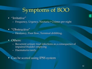 92
Symptoms of BOO
• “Irritative”
– Frequency, Urgency, Nocturia > 2 times per night
• “Obstructive”
– Hesitancy, Poor flow, Terminal dribbling.
• Others:
– Recurrent urinary tract infections as a consequence of
impaired bladder emptying
– Haematuria rarely.
• Can be scored using IPSS system
 
