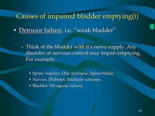93
Causes of impaired bladder emptying(i)
• Detrusor failure, i.e. “weak bladder”
– Think of the bladder with it’s nerve supply. Any
disorder of nervous control may impair emptying.
For example:
• Spine: Injuries, Disc prolapse, Spina bifida.
• Nerves: Diabetes, Multiple sclerosis.
• Bladder: Myogenic failure.
 