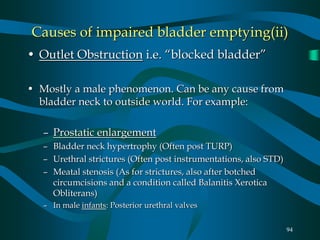 94
Causes of impaired bladder emptying(ii)
• Outlet Obstruction i.e. “blocked bladder”
• Mostly a male phenomenon. Can be any cause from
bladder neck to outside world. For example:
– Prostatic enlargement
– Bladder neck hypertrophy (Often post TURP)
– Urethral strictures (Often post instrumentations, also STD)
– Meatal stenosis (As for strictures, also after botched
circumcisions and a condition called Balanitis Xerotica
Obliterans)
– In male infants: Posterior urethral valves
 