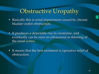 97
Obstructive Uropathy
• Basically this is renal impairment caused by chronic
bladder outlet obstruction.
• It produces a detectable rise in creatinine, and
eventually can be seen on ultrasound as thinning of
the renal cortex.
• It means that the best treatment is operative relief of
obstruction.
 