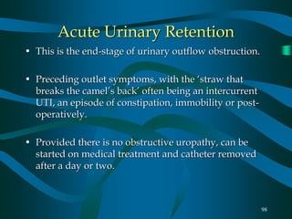 98
Acute Urinary Retention
• This is the end-stage of urinary outflow obstruction.
• Preceding outlet symptoms, with the ‘straw that
breaks the camel’s back’ often being an intercurrent
UTI, an episode of constipation, immobility or post-
operatively.
• Provided there is no obstructive uropathy, can be
started on medical treatment and catheter removed
after a day or two.
 