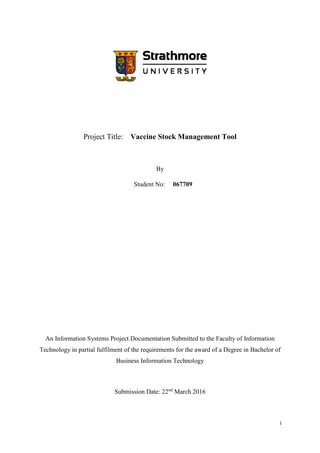 i
Project Title: Vaccine Stock Management Tool
By
Student No: 067709
An Information Systems Project Documentation Submitted to the Faculty of Information
Technology in partial fulfilment of the requirements for the award of a Degree in Bachelor of
Business Information Technology
Submission Date: 22nd
March 2016
 