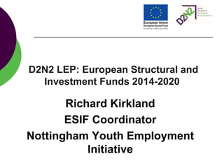D2N2 LEP: European Structural and
Investment Funds 2014-2020
Richard Kirkland
ESIF Coordinator
Nottingham Youth Employment
Initiative
 