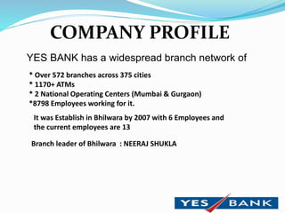 COMPANY PROFILE
YES BANK has a widespread branch network of
* Over 572 branches across 375 cities
* 1170+ ATMs
* 2 National Operating Centers (Mumbai & Gurgaon)
*8798 Employees working for it.
It was Establish in Bhilwara by 2007 with 6 Employees and
the current employees are 13
Branch leader of Bhilwara : NEERAJ SHUKLA
 