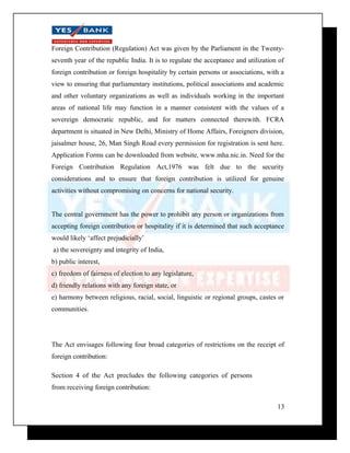 Foreign Contribution (Regulation) Act was given by the Parliament in the Twenty-seventh 
year of the republic India. It is to regulate the acceptance and utilization of 
foreign contribution or foreign hospitality by certain persons or associations, with a 
view to ensuring that parliamentary institutions, political associations and academic 
and other voluntary organizations as well as individuals working in the important 
areas of national life may function in a manner consistent with the values of a 
sovereign democratic republic, and for matters connected therewith. FCRA 
department is situated in New Delhi, Ministry of Home Affairs, Foreigners division, 
jaisalmer house, 26, Man Singh Road every permission for registration is sent here. 
Application Forms can be downloaded from website, www.mha.nic.in. Need for the 
Foreign Contribution Regulation Act,1976 was felt due to the security 
considerations and to ensure that foreign contribution is utilized for genuine 
activities without compromising on concerns for national security. 
The central government has the power to prohibit any person or organizations from 
accepting foreign contribution or hospitality if it is determined that such acceptance 
would likely ‘affect prejudicially’ 
a) the sovereignty and integrity of India, 
b) public interest, 
c) freedom of fairness of election to any legislature, 
d) friendly relations with any foreign state, or 
e) harmony between religious, racial, social, linguistic or regional groups, castes or 
communities. 
The Act envisages following four broad categories of restrictions on the receipt of 
foreign contribution: 
Section 4 of the Act precludes the following categories of persons 
from receiving foreign contribution: 
13 
 
