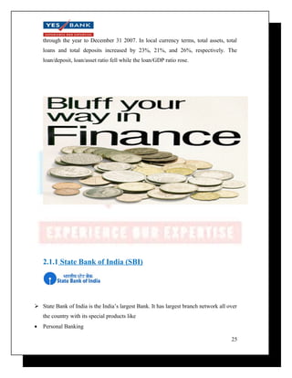 through the year to December 31 2007. In local currency terms, total assets, total 
loans and total deposits increased by 23%, 21%, and 26%, respectively. The 
loan/deposit, loan/asset ratio fell while the loan/GDP ratio rose. 
2.1.1 State Bank of India (SBI) 
 State Bank of India is the India’s largest Bank. It has largest branch network all over 
the country with its special products like 
· Personal Banking 
25 
 