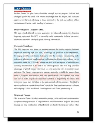 Project finance is quite often channeled through special purpose vehicles and 
arranged against the future cash streams to emerge from the project. The loans are 
approved on the basis of strong in house appraisal of the cost and viability of the 
ventures as well as the credit standing of promoters. 
Deferred Payment Guarantee (DPG) 
SBI can extend deferred payment guarantees to industrial projects for obtaining 
imported equipment. The DPG is a standby credit guaranteeing deferred payments, 
usually for payments for capital goods, turnkey contracts etc. 
Corporate Term Loan 
The SBI corporate term loans can support company in funding ongoing business 
expansion, repaying high cost debt, technology up gradation, R&D expenditure, 
leveraging specific cash streams that accrue into the company, implementing early 
retirement schemes and supplementing working capital. Corporate term loans can be 
structured under the FCNR (B) scheme as well, with the option of switching the 
currency denomination at the end of the interest periods. This will help you take 
advantage of global interest rate trends vis-à-vis domestic rates to minimize your 
debt cost. The Bank’s corporate term loans are generally available for tenures from 
three to five years, synchronized with your specific needs. SBI corporate term loans 
can have a bullet or periodic repayment schedule as required by the client. The 
repayment mode may be linked to the cash accruals of the company. The Bank’s 
expert credit crew gauges the applicant’s particular fund requirements and evaluates 
the company’s credit worthiness, factoring in the cash flows generated by it. 
Structured Finance 
SBI structured finance involves assembling unique credit configurations to meet the 
complex fund requirements of large industrial and infrastructure projects. Structured 
finance can be a combination of funded and non-funded facilities as well as other 
29 
 