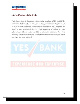 3.1 Justification of the Study 
Topic allotted to me for the summer training project completed at YES BANK LTD. 
is related to the knowledge of FCRA act i.e. Foreign Contribution Regulation Act 
1976, as the bank is interested to enter into the segment of FCRA I completed my 
project by three different surveys i.e. FCRA department at Ministry of Home 
Affairs, three different banks, and different charitable institutions. As it was 
interesting topic to be worked upon, I learned a lot of new things during this period 
which will help me in my career. 
38 
 