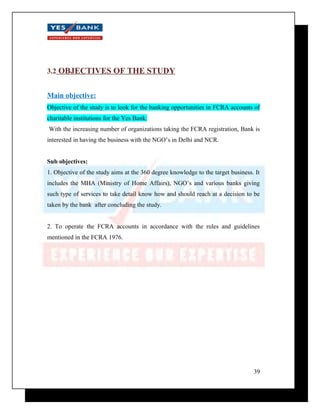 3.2 OBJECTIVES OF THE STUDY 
Main objective: 
Objective of the study is to look for the banking opportunities in FCRA accounts of 
charitable institutions for the Yes Bank. 
With the increasing number of organizations taking the FCRA registration, Bank is 
interested in having the business with the NGO’s in Delhi and NCR. 
Sub objectives: 
1. Objective of the study aims at the 360 degree knowledge to the target business. It 
includes the MHA (Ministry of Home Affairs), NGO’s and various banks giving 
such type of services to take detail know how and should reach at a decision to be 
taken by the bank after concluding the study. 
2. To operate the FCRA accounts in accordance with the rules and guidelines 
mentioned in the FCRA 1976. 
39 
 