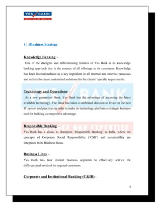 1.1.1Business Strategy 
Knowledge Banking: - 
One of the strengths and differentiating features of Yes Bank is its knowledge 
banking approach that is the essence of all offerings to its customers. Knowledge 
has been institutionalized as a key ingredient in all internal and external processes 
and utilized to create customized solutions for the clients’ specific requirements. 
Technology and Operations: - 
As a new generation Bank, Yes Bank has the advantage of accessing the latest 
available technology. The Bank has taken a calibrated decision to invest in the best 
IT system and practices in order to make its technology platform a strategic business 
tool for building a competitive advantage. 
Responsible Banking: - 
Yes Bank has a vision to champion ‘Responsible Banking’ in India, where the 
concepts of Corporate Social Responsibility (‘CSR’) and sustainability are 
integrated in its Business focus. 
Business Lines: - 
Yes Bank has four distinct business segments to effectively service the 
differentiated needs of its targeted customers. 
Corporate and Institutional Banking (C&IB): - 
4 
 
