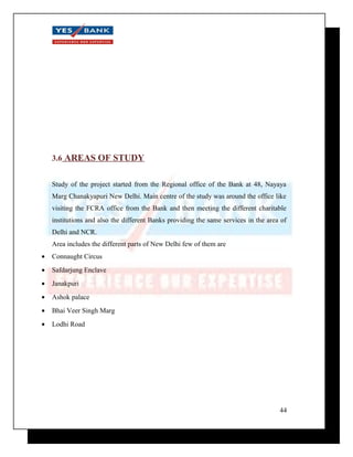 3.6 AREAS OF STUDY 
Study of the project started from the Regional office of the Bank at 48, Nayaya 
Marg Chanakyapuri New Delhi. Main centre of the study was around the office like 
visiting the FCRA office from the Bank and then meeting the different charitable 
institutions and also the different Banks providing the same services in the area of 
Delhi and NCR. 
Area includes the different parts of New Delhi few of them are 
· Connaught Circus 
· Safdarjung Enclave 
· Janakpuri 
· Ashok palace 
· Bhai Veer Singh Marg 
· Lodhi Road 
44 
 