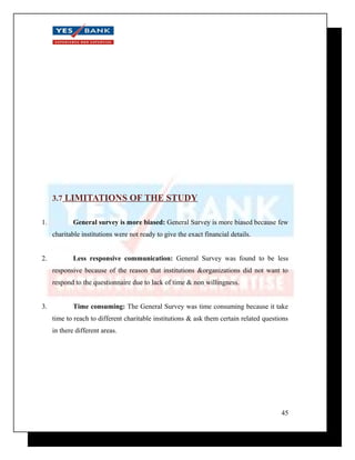 3.7 LIMITATIONS OF THE STUDY 
1. General survey is more biased: General Survey is more biased because few 
charitable institutions were not ready to give the exact financial details. 
2. Less responsive communication: General Survey was found to be less 
responsive because of the reason that institutions &organizations did not want to 
respond to the questionnaire due to lack of time & non willingness. 
3. Time consuming: The General Survey was time consuming because it take 
time to reach to different charitable institutions & ask them certain related questions 
in there different areas. 
45 
 
