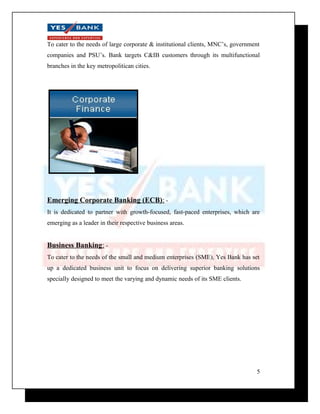 To cater to the needs of large corporate & institutional clients, MNC’s, government 
companies and PSU’s. Bank targets C&IB customers through its multifunctional 
branches in the key metropolitican cities. 
Emerging Corporate Banking (ECB) : - 
It is dedicated to partner with growth-focused, fast-paced enterprises, which are 
emerging as a leader in their respective business areas. 
Business Banking : - 
To cater to the needs of the small and medium enterprises (SME), Yes Bank has set 
up a dedicated business unit to focus on delivering superior banking solutions 
specially designed to meet the varying and dynamic needs of its SME clients. 
5 
 