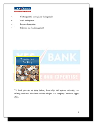 · Working capital and liquidity management 
· Asset management 
· Treasury integration 
· Exposure and risk management 
Yes Bank proposes to apply industry knowledge and superior technology for 
offering innovative structured solutions integral to a company’s financial supply 
chain. 
8 
 