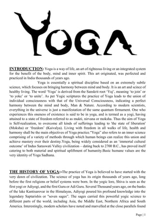 Page | 1
INTRODUCTION: Yoga is a way of life, an art of righteous living or an integrated system
for the benefit of the body, mind and inner spirit. This art originated, was perfected and
practiced in India thousands of years ago.
Yoga is essentially a spiritual discipline based on an extremely subtle
science, which focuses on bringing harmony between mind and body. It is an art and scince of
healthy living. The word ‘Yoga’ is derived from the Sanskrit root ‘Yuj’, meaning ‘to join’ or
‘to yoke’ or ‘to unite’. As per Yogic scriptures the practice of Yoga leads to the union of
individual consciousness with that of the Universal Consciousness, indicating a perfect
harmony between the mind and body, Man & Nature. According to modern scientists,
everything in the universe is just a manifestation of the same quantum firmament. One who
experiences this oneness of existence is said to be in yoga, and is termed as a yogi, having
attained to a state of freedom referred to as mukti, nirvana or moksha. Thus the aim of Yoga
is Self-realization, to overcome all kinds of sufferings leading to 'the state of liberation'
(Moksha) or ‘freedom’ (Kaivalya). Living with freedom in all walks of life, health and
harmony shall be the main objectives of Yoga practice."Yoga” also refers to an inner science
comprising of a variety of methods through which human beings can realize this union and
achieve mastery over their destiny.Yoga, being widely considered as an ‘immortal cultural
outcome’ of Indus Saraswati Valley civilization – dating back to 2700 B.C., has proved itself
catering to both material and spiritual upliftment of humanity.Basic humane values are the
very identity of Yoga Sadhana.
THE HISTORY OF YOGA:-The practice of Yoga is believed to have started with the
very dawn of civilization. The science of yoga has its origin thousands of years ago, long
before the first religions or belief systems were born. In the yogic lore, Shiva is seen as the
first yogi or Adiyogi, and the first Guru or Adi Guru. Several Thousand years ago, on the banks
of the lake Kantisarovar in the Himalayas, Adiyogi poured his profound knowledge into the
legendary Saptarishis or "seven sages”. The sages carried this powerful yogic science to
different parts of the world, including Asia, the Middle East, Northern Africa and South
America. Interestingly, modern scholars have noted and marvelled at the close parallels found
 
