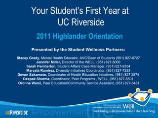 Your Student’s First Year at
               UC Riverside
            2011 Highlander Orientation
        Presented by the Student Wellness Partners:
Stacey Grady, Mental Health Educator, AVC/Dean of Students (951) 827-6727
           Jennifer Miller, Director of the WELL, (951) 827-5000
     Sarah Pemberton, Student Affairs Case Manager, (951) 827-9354
     Marcela Ramirez, Diversity Initiatives Coordinator, (951) 827-7233
Devon Sakamoto, Coordinator of Health Education Initiatives, (951) 827 2874
   Deepak Sharma, Coordinator, Peer Programs , WELL, (951) 827-5501
 Oronne Wami, Peer Education/Community Service Assistant, (951) 827-5481
 