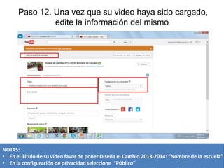 Paso 12. Una vez que su video haya sido cargado,
edite la información del mismo

NOTAS:
• En el Título de su video favor de poner Diseña el Cambio 2013-2014: “Nombre de la escuela”
• En la configuración de privacidad seleccione “Público”

 