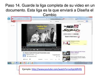 Paso 14. Guarde la liga completa de su video en un
documento. Esta liga es la que enviará a Diseña el
Cambio

Ejemplo: http://www.youtube.com/watch?v=svJhpU6fhYQ

 