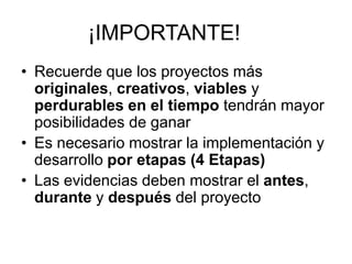¡IMPORTANTE!
• Recuerde que los proyectos más
originales, creativos, viables y
perdurables en el tiempo tendrán mayor
posibilidades de ganar
• Es necesario mostrar la implementación y
desarrollo por etapas (4 Etapas)
• Las evidencias deben mostrar el antes,
durante y después del proyecto

 