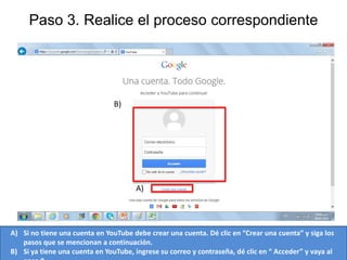 Paso 3. Realice el proceso correspondiente

B)

A)

A) Si no tiene una cuenta en YouTube debe crear una cuenta. Dé clic en “Crear una cuenta” y siga los
pasos que se mencionan a continuación.
B) Si ya tiene una cuenta en YouTube, ingrese su correo y contraseña, dé clic en “ Acceder” y vaya al

 