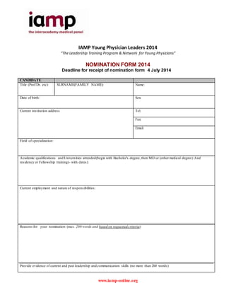 www.iamp-online.org
IAMP Young Physician Leaders 2014
“The Leadership Training Program & Network for Young Physicians”
NOMINATION FORM 2014
Deadline for receipt of nomination form 4 July 2014
CANDIDATE
Title (Prof/Dr. etc): SURNAME(FAMILY NAME): Name:
Date of birth: Sex:
Current institution address Tel:
Fax:
Email:
Field of specialization:
Academic qualifications and Universities attended(begin with Bachelor's degree, then MD or (other medical degree) And
residency or Fellowship training)- with dates):
Current employment and nature of responsibilities:
Reasons for your nomination (max. 200 words and based on requested criteria)
Provide evidence of current and past leadership and communication skills (no more than 200 words)
 