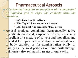 Pharmaceutical Aerosols
 A System that depends on the power of a compressed
or liquefied gas to expel the contents from the
container.
 1942- Goodhue & Sullivan.
 1950- Topical Pharmaceutical Aerosol.
 1955- Epinephrine aerosol for local action.
 Aerosol products containing therapeutically active
ingredients dissolved, suspended or emulsified in a
propellant or a mixture of solvent and propellant and
intended for topical administration, administration in
to body cavities, or for administration orally or
nasally as fine solid particles or liquid mists through
pulmonary airways, nasal passage or oral cavity.
1
aerosol- scs
 