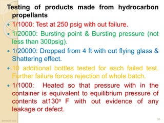 Testing of products made from hydrocarbon
propellants
 1/1000: Test at 250 psig with out failure.
 1/20000: Bursting point & Bursting pressure (not
less than 300psig).
 1/20000: Dropped from 4 ft with out flying glass &
Shattering effect.
 10 additional bottles tested for each failed test.
Further failure forces rejection of whole batch.
 1/1000: Heated so that pressure with in the
container is equivalent to equilibrium pressure of
contents at130o F with out evidence of any
leakage or defect.
aerosol- scs
30
 