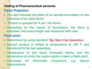 Testing of Pharmaceutical aerosols.
Flame Projection
 This test indicates the effect of an aerosol formulation on the
extension of an open flame.
 Product is sprayed for 4 sec. into flame.
 Depending on the nature of formulation, the fame is
extended, and exact length was measured with ruler.
Flash point
 Determined by using standard Tag Open Cap Apparatus.
 Aerosol product is chilled to temperature of -25º F and
transferred to the test apparatus.
 Temperature of test liquid increased slowly, and the
temperature at which the vapors ignite is taken a flash point.
 Calculated for flammable component, e.g. topical
hydrocarbons.
aerosol- scs
47
 