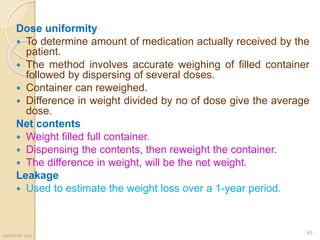 Dose uniformity
 To determine amount of medication actually received by the
patient.
 The method involves accurate weighing of filled container
followed by dispersing of several doses.
 Container can reweighed.
 Difference in weight divided by no of dose give the average
dose.
Net contents
 Weight filled full container.
 Dispensing the contents, then reweight the container.
 The difference in weight, will be the net weight.
Leakage
 Used to estimate the weight loss over a 1-year period.
aerosol- scs
49
 