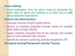 Foam stability
 Visual evaluation, time for given mass to penetrate the
foam, time for given rod inserted in to foam and to fall&
using rotational viscometers.
Particle size determination
 Cascade impactor & light scatter decay.
 Stream of particles projected through series of nozzle&
glass slides at high velocity.
 Larger particles impacted first at low velocity and smaller
pass on and collected high velocity.
 Specific for aerosol containing particles targeted for RT.
Biological testing/Therapeutic activity/ Toxicity
aerosol- scs
50
 