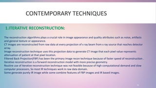 15
CONTEMPORARY TECHNIQUES
1.ITERATIVE RECONSTRUCTION:
The reconstruction algorithms plays a crucial role in image appearance and quality attributes such as noise, artifacts
and general texture or appearance.
CT images are reconstructed from raw data at every projection of x ray beam from x ray source that reaches detector
array.
Image reconstruction technique uses this projection data to generate CT image that each pixel value represents
attenuation of patient at that pixel location.
Filtered Back Projection(FBP) has been the primary image recon technique because of faster speed of reconstruction .
Iterative reconstruction is a forward reconstruction model with more precise geometry.
Routine use of Iterative reconstruction technique was not feasible because of high computational demand and slow
computer processors, So most IR techniques work in raw data domain.
Some generate purely IR image while some combine features of FBP images and IR based images.
 