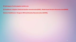 16
IR techniques of some popular vendors are:
GE Healthcare: Adaptive Statiscial iterative reconstruction(ASIR) , Model based Iterative Reconstruction(MBIR).
Siemens Healthineers: Sinogram Affirmed Iterative Reconstruction (SAFIRE),
 