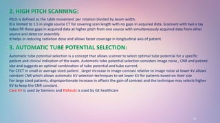 18
2. HIGH PITCH SCANNING:
Pitch is defined as the table movement per rotation divided by beam width.
It is limited to 1.5 in single source CT for covering scan length with no gaps in acquired data. Scanners with two x ray
tubes fill these gaps in acquired data at higher pitch from one source with simultaneously acquired data from other
source and detector assembly.
It helps in reducing radiation dose and allows faster coverage in longitudinal axis of patient.
3. AUTOMATIC TUBE POTENTIAL SELECTION:
Automatic tube potential selection is a concept that allows scanner to select optimal tube potential for a specific
patient and clinical indication of the exam. Automatic tube potential selection considers image noise , CNR and patient
size and suggests an optimal combination of tube potential and tube current.
For CECT in small or average sized patient , larger increase in image contrast relative to image noise at lower kV allows
constant CNR which allows automatic KV selection techniques to set lower KV for patients based on their size.
For large sized patients, disproportionate increase in offsets the gain of contrast and the technique may selects higher
KV to keep the CNR constant.
Care KV is used by Siemens and KVAssist is used by GE healthcare
 