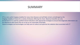 20
SUMMARY
CT is a very useful imaging modality for many chest diseases and will likely remain unchallenged as the
imaging modality of choice for a variety of diseases affecting the chest. Maximum benefits can only
be derived if CT is used for justified clinical indications with appropriate strategies to ensure that diagnostic information can
be obtained at dose levels that are as low as are reasonably achievable.
Several strategies and technologies can help users to reduce and optimize the radiation dose associated with CT
 